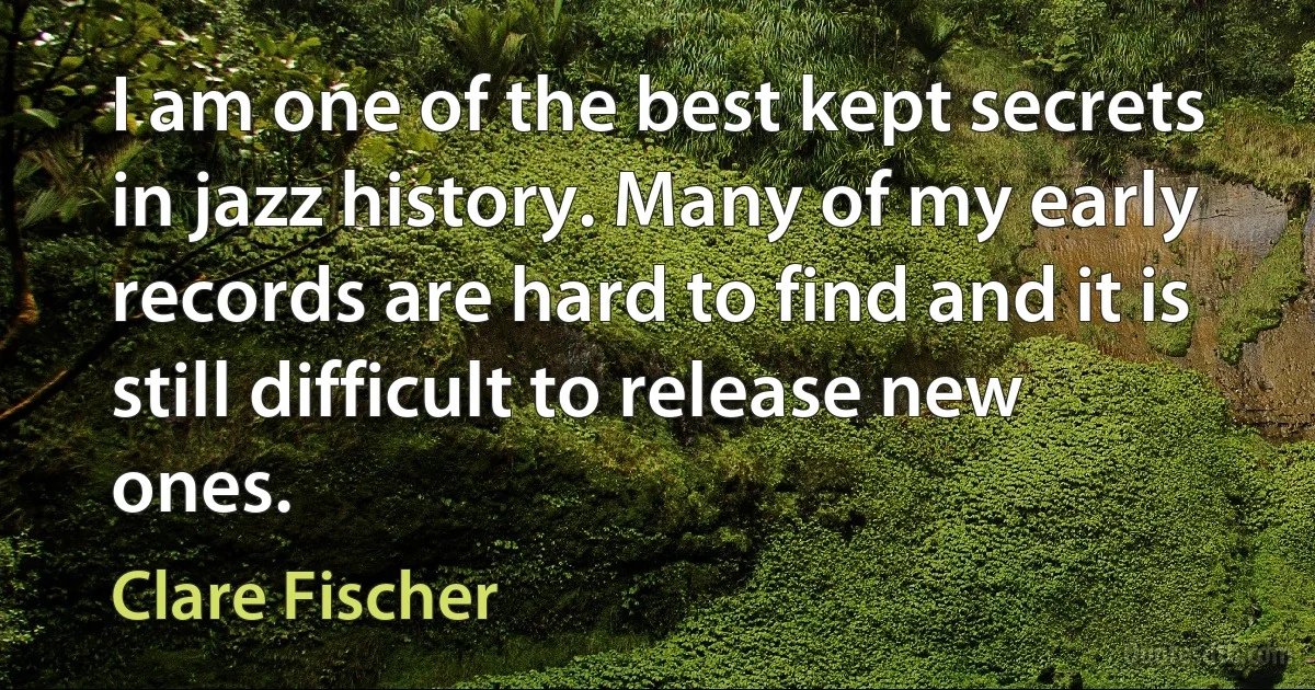 I am one of the best kept secrets in jazz history. Many of my early records are hard to find and it is still difficult to release new ones. (Clare Fischer)