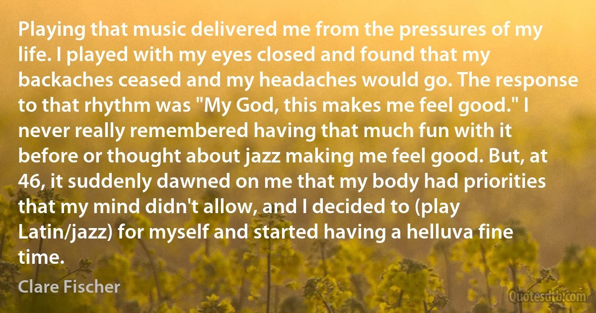 Playing that music delivered me from the pressures of my life. I played with my eyes closed and found that my backaches ceased and my headaches would go. The response to that rhythm was "My God, this makes me feel good." I never really remembered having that much fun with it before or thought about jazz making me feel good. But, at 46, it suddenly dawned on me that my body had priorities that my mind didn't allow, and I decided to (play Latin/jazz) for myself and started having a helluva fine time. (Clare Fischer)