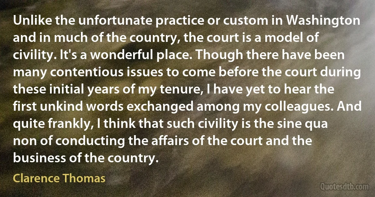 Unlike the unfortunate practice or custom in Washington and in much of the country, the court is a model of civility. It's a wonderful place. Though there have been many contentious issues to come before the court during these initial years of my tenure, I have yet to hear the first unkind words exchanged among my colleagues. And quite frankly, I think that such civility is the sine qua non of conducting the affairs of the court and the business of the country. (Clarence Thomas)