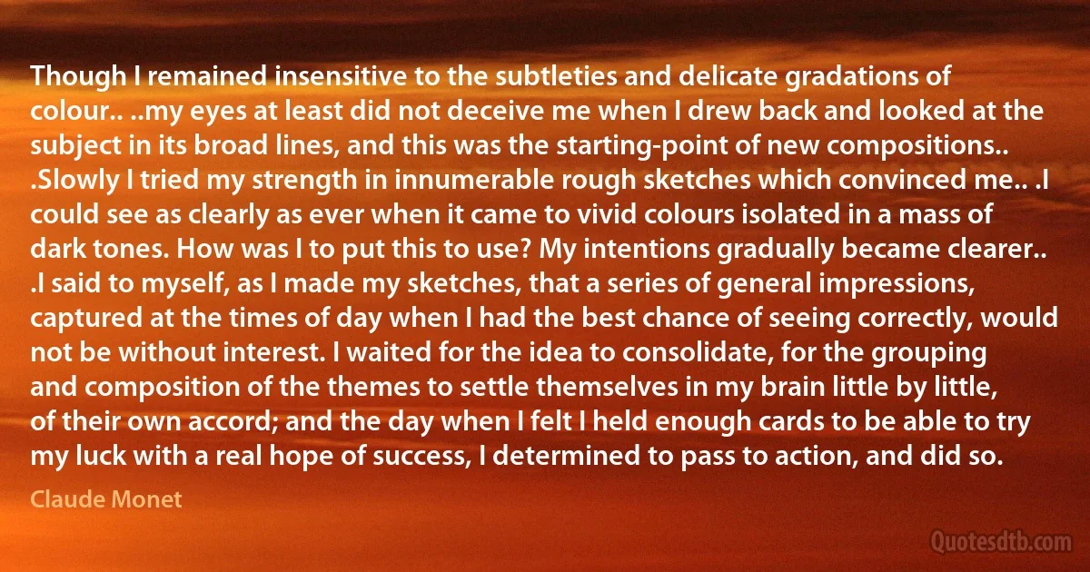 Though I remained insensitive to the subtleties and delicate gradations of colour.. ..my eyes at least did not deceive me when I drew back and looked at the subject in its broad lines, and this was the starting-point of new compositions.. .Slowly I tried my strength in innumerable rough sketches which convinced me.. .I could see as clearly as ever when it came to vivid colours isolated in a mass of dark tones. How was I to put this to use? My intentions gradually became clearer.. .I said to myself, as I made my sketches, that a series of general impressions, captured at the times of day when I had the best chance of seeing correctly, would not be without interest. I waited for the idea to consolidate, for the grouping and composition of the themes to settle themselves in my brain little by little, of their own accord; and the day when I felt I held enough cards to be able to try my luck with a real hope of success, I determined to pass to action, and did so. (Claude Monet)