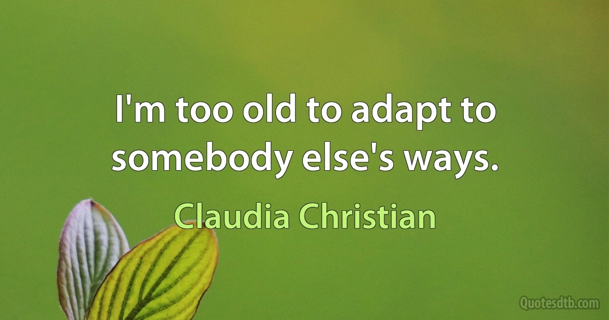 I'm too old to adapt to somebody else's ways. (Claudia Christian)