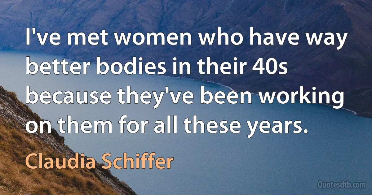 I've met women who have way better bodies in their 40s because they've been working on them for all these years. (Claudia Schiffer)