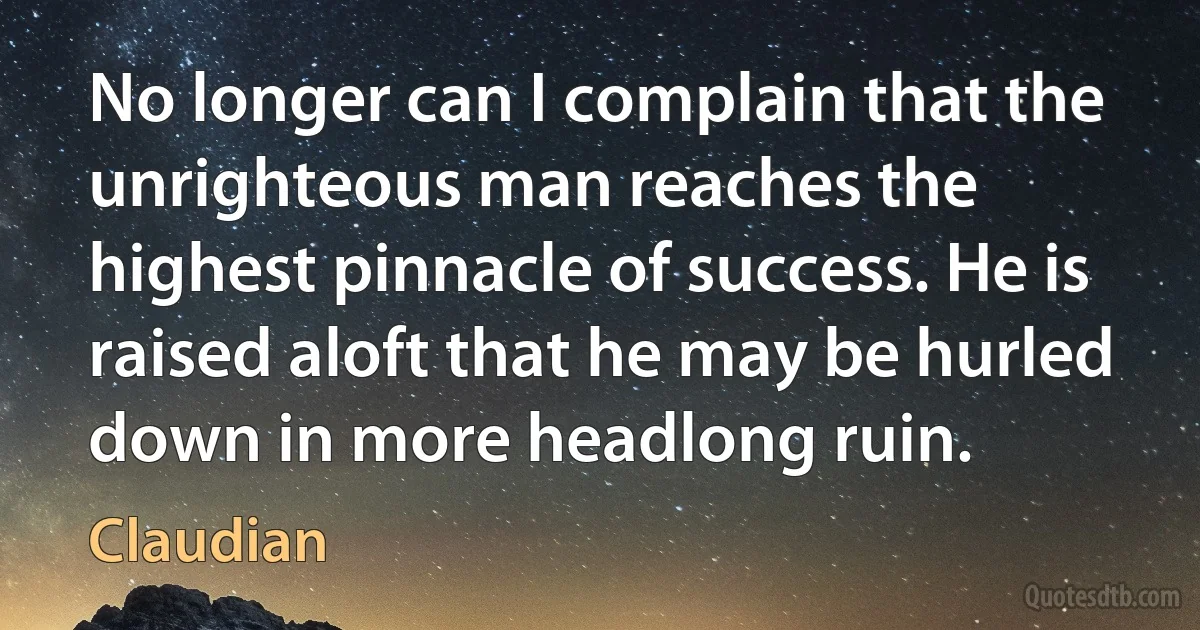 No longer can I complain that the unrighteous man reaches the highest pinnacle of success. He is raised aloft that he may be hurled down in more headlong ruin. (Claudian)