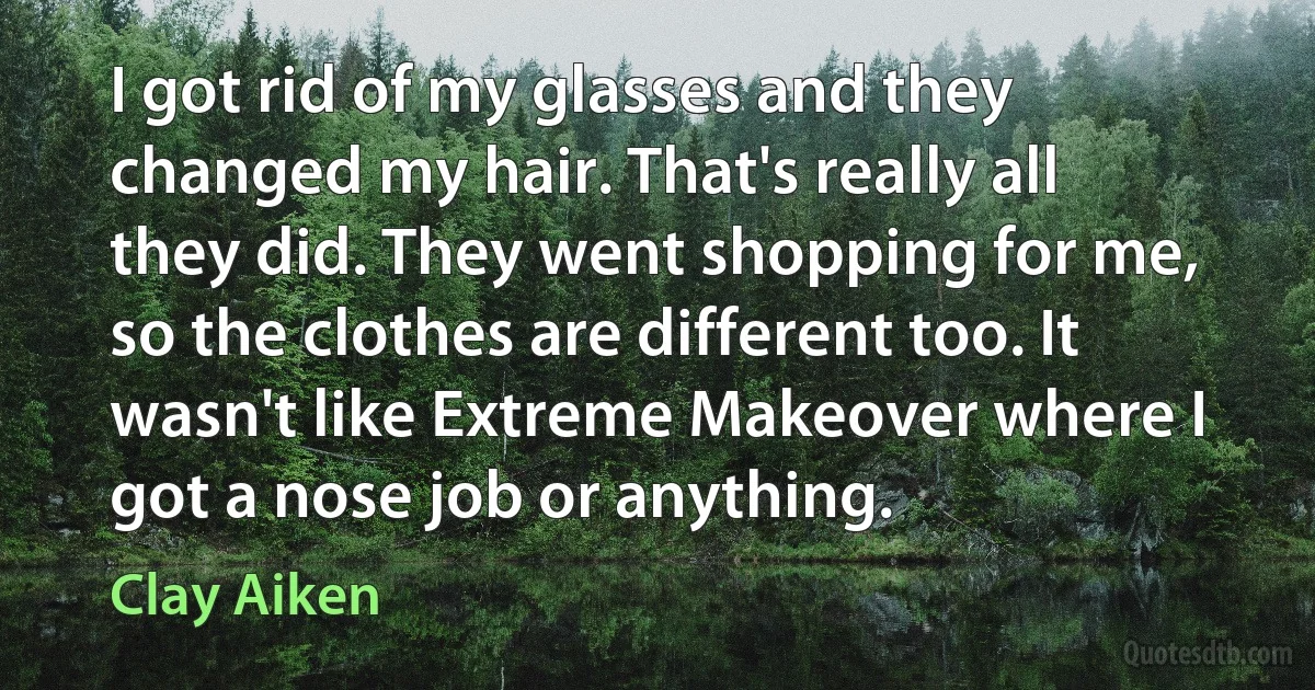 I got rid of my glasses and they changed my hair. That's really all they did. They went shopping for me, so the clothes are different too. It wasn't like Extreme Makeover where I got a nose job or anything. (Clay Aiken)