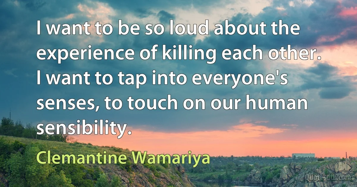 I want to be so loud about the experience of killing each other. I want to tap into everyone's senses, to touch on our human sensibility. (Clemantine Wamariya)