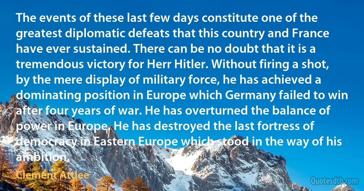 The events of these last few days constitute one of the greatest diplomatic defeats that this country and France have ever sustained. There can be no doubt that it is a tremendous victory for Herr Hitler. Without firing a shot, by the mere display of military force, he has achieved a dominating position in Europe which Germany failed to win after four years of war. He has overturned the balance of power in Europe. He has destroyed the last fortress of democracy in Eastern Europe which stood in the way of his ambition. (Clement Attlee)