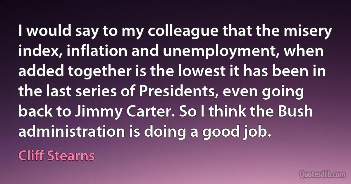 I would say to my colleague that the misery index, inflation and unemployment, when added together is the lowest it has been in the last series of Presidents, even going back to Jimmy Carter. So I think the Bush administration is doing a good job. (Cliff Stearns)