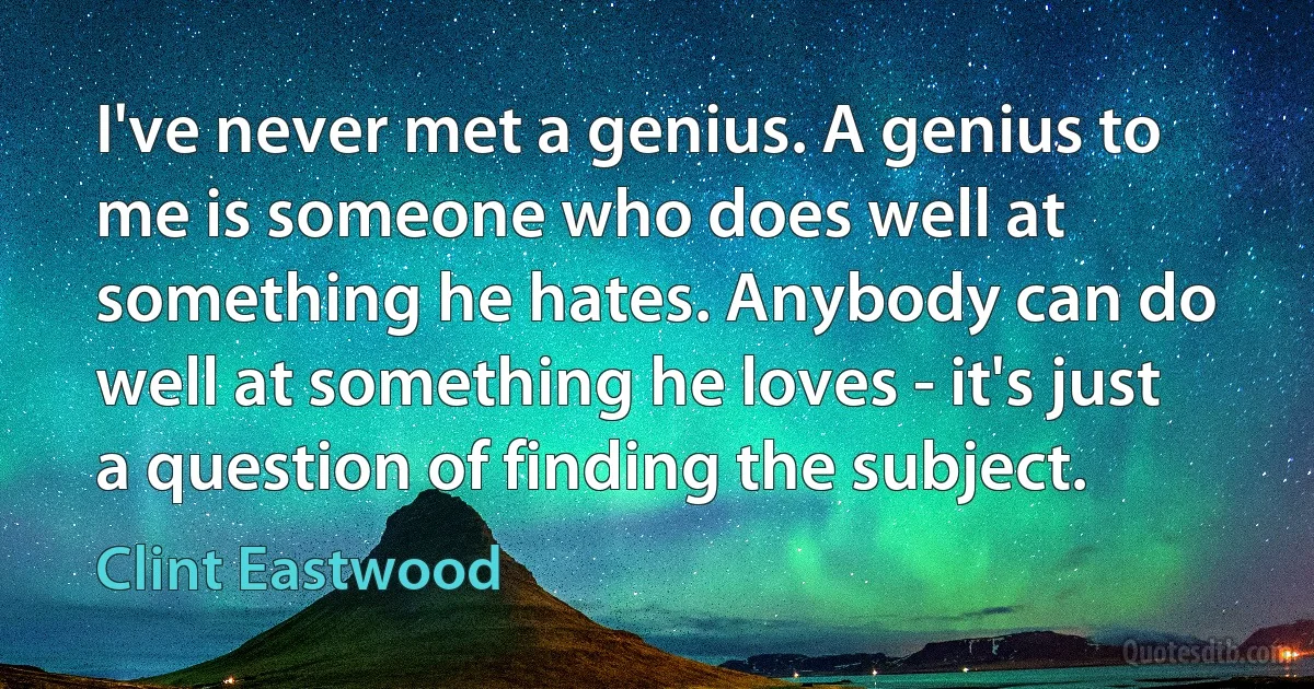 I've never met a genius. A genius to me is someone who does well at something he hates. Anybody can do well at something he loves - it's just a question of finding the subject. (Clint Eastwood)