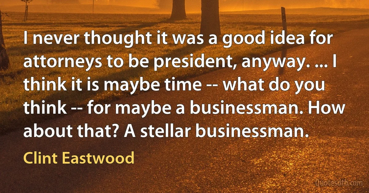 I never thought it was a good idea for attorneys to be president, anyway. ... I think it is maybe time -- what do you think -- for maybe a businessman. How about that? A stellar businessman. (Clint Eastwood)