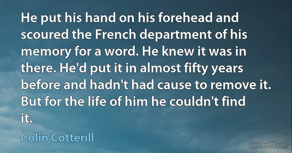 He put his hand on his forehead and scoured the French department of his memory for a word. He knew it was in there. He'd put it in almost fifty years before and hadn't had cause to remove it. But for the life of him he couldn't find it. (Colin Cotterill)