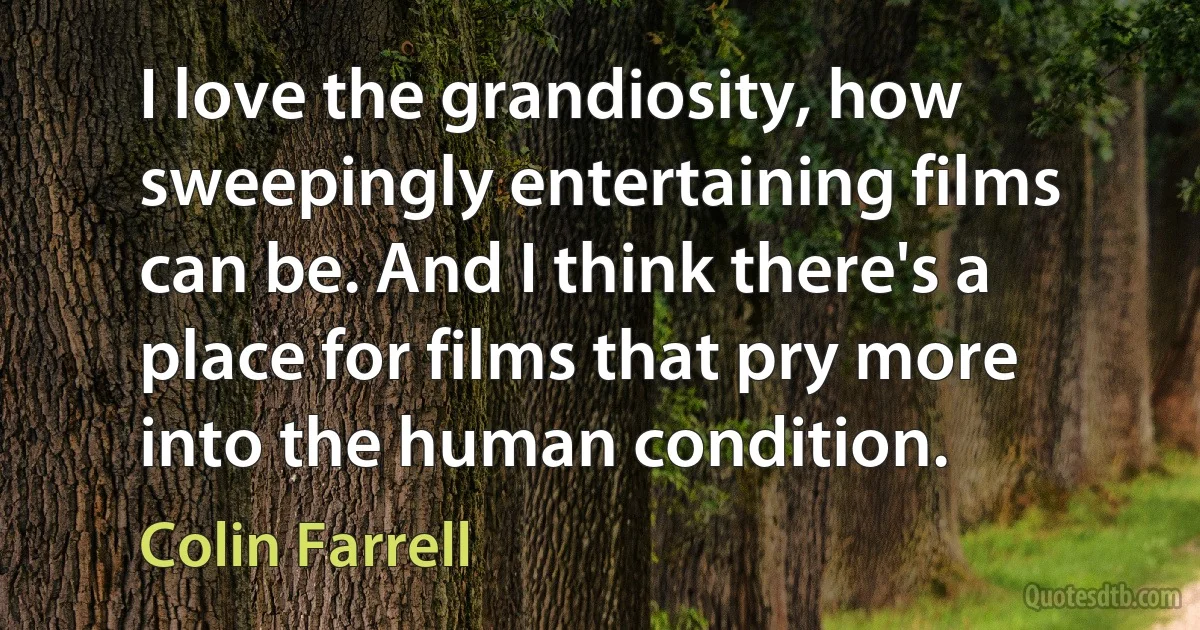 I love the grandiosity, how sweepingly entertaining films can be. And I think there's a place for films that pry more into the human condition. (Colin Farrell)