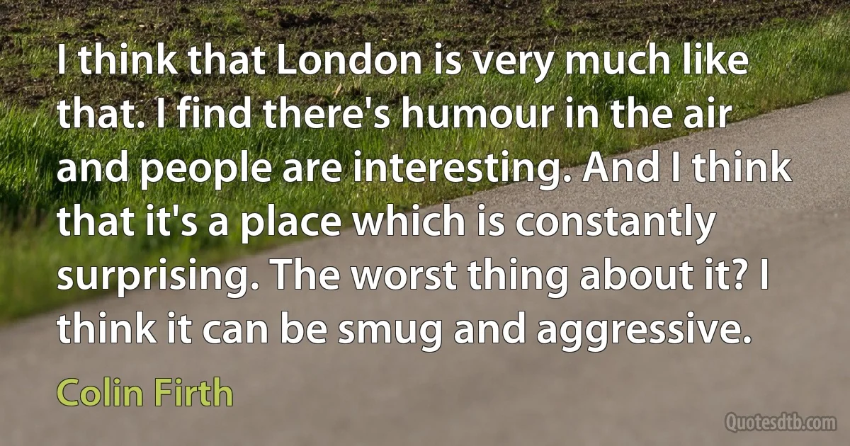 I think that London is very much like that. I find there's humour in the air and people are interesting. And I think that it's a place which is constantly surprising. The worst thing about it? I think it can be smug and aggressive. (Colin Firth)