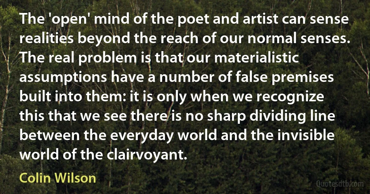 The 'open' mind of the poet and artist can sense realities beyond the reach of our normal senses. The real problem is that our materialistic assumptions have a number of false premises built into them: it is only when we recognize this that we see there is no sharp dividing line between the everyday world and the invisible world of the clairvoyant. (Colin Wilson)