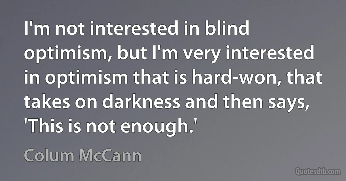 I'm not interested in blind optimism, but I'm very interested in optimism that is hard-won, that takes on darkness and then says, 'This is not enough.' (Colum McCann)