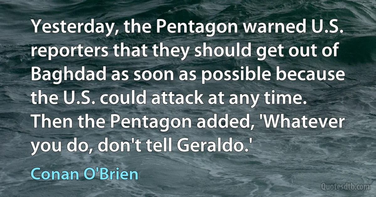 Yesterday, the Pentagon warned U.S. reporters that they should get out of Baghdad as soon as possible because the U.S. could attack at any time. Then the Pentagon added, 'Whatever you do, don't tell Geraldo.' (Conan O'Brien)