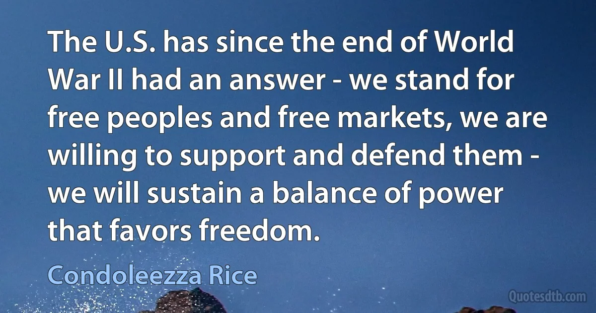 The U.S. has since the end of World War II had an answer - we stand for free peoples and free markets, we are willing to support and defend them - we will sustain a balance of power that favors freedom. (Condoleezza Rice)