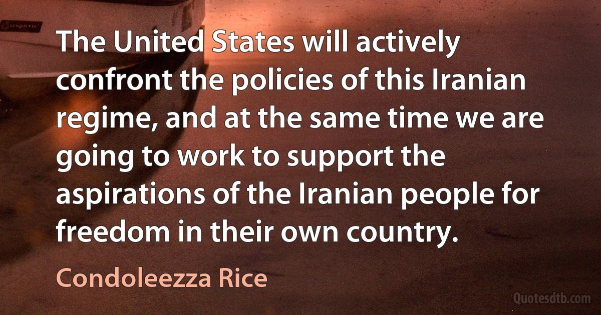 The United States will actively confront the policies of this Iranian regime, and at the same time we are going to work to support the aspirations of the Iranian people for freedom in their own country. (Condoleezza Rice)