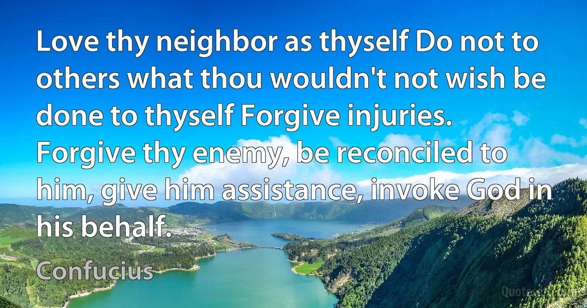 Love thy neighbor as thyself Do not to others what thou wouldn't not wish be done to thyself Forgive injuries. Forgive thy enemy, be reconciled to him, give him assistance, invoke God in his behalf. (Confucius)