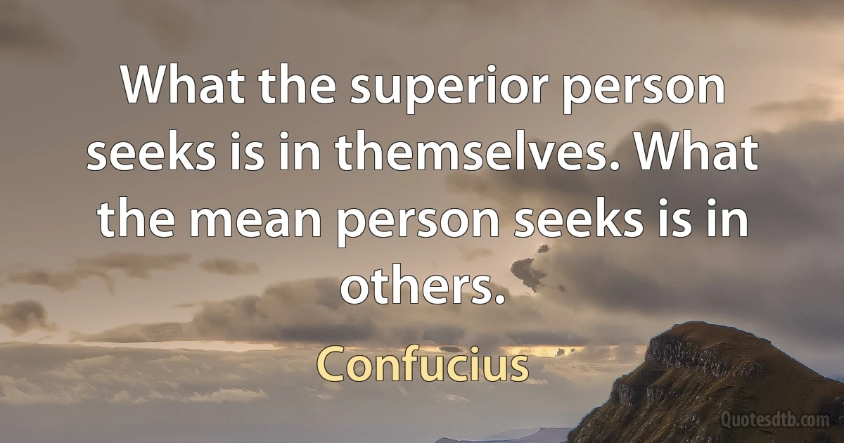 What the superior person seeks is in themselves. What the mean person seeks is in others. (Confucius)