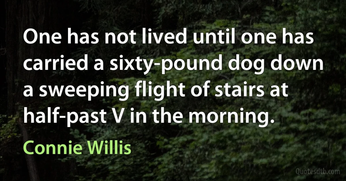 One has not lived until one has carried a sixty-pound dog down a sweeping flight of stairs at half-past V in the morning. (Connie Willis)