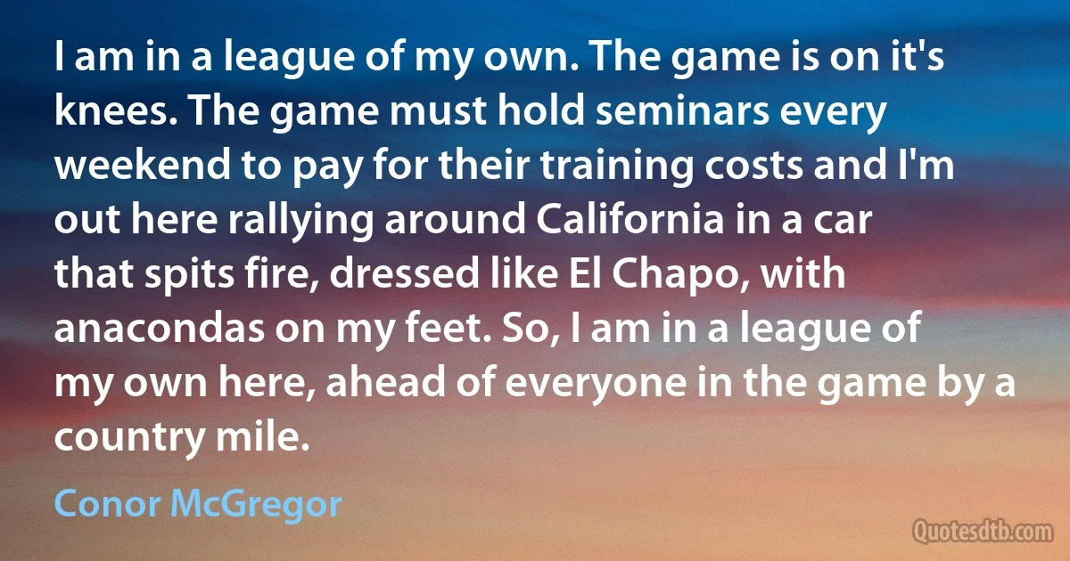 I am in a league of my own. The game is on it's knees. The game must hold seminars every weekend to pay for their training costs and I'm out here rallying around California in a car that spits fire, dressed like El Chapo, with anacondas on my feet. So, I am in a league of my own here, ahead of everyone in the game by a country mile. (Conor McGregor)