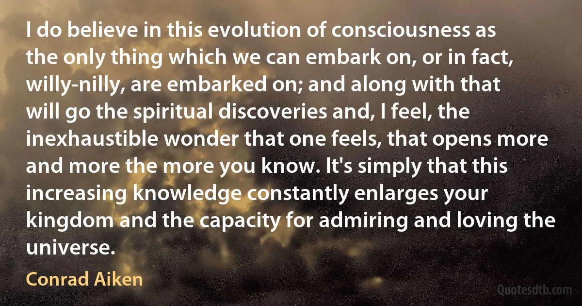 I do believe in this evolution of consciousness as the only thing which we can embark on, or in fact, willy-nilly, are embarked on; and along with that will go the spiritual discoveries and, I feel, the inexhaustible wonder that one feels, that opens more and more the more you know. It's simply that this increasing knowledge constantly enlarges your kingdom and the capacity for admiring and loving the universe. (Conrad Aiken)