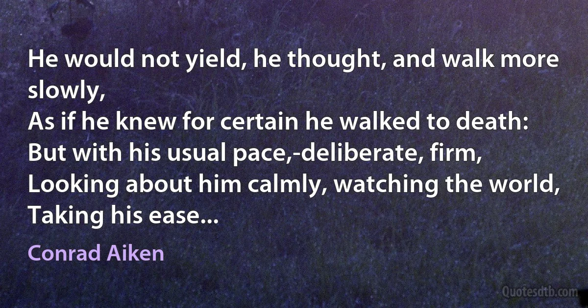 He would not yield, he thought, and walk more slowly,
As if he knew for certain he walked to death:
But with his usual pace,-deliberate, firm,
Looking about him calmly, watching the world,
Taking his ease... (Conrad Aiken)