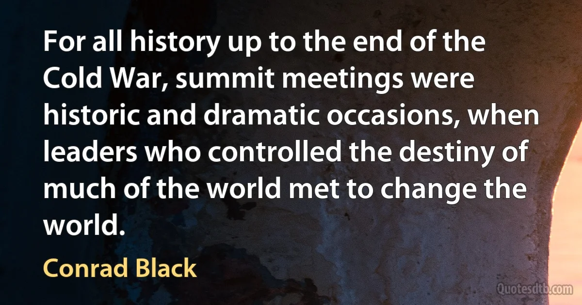 For all history up to the end of the Cold War, summit meetings were historic and dramatic occasions, when leaders who controlled the destiny of much of the world met to change the world. (Conrad Black)