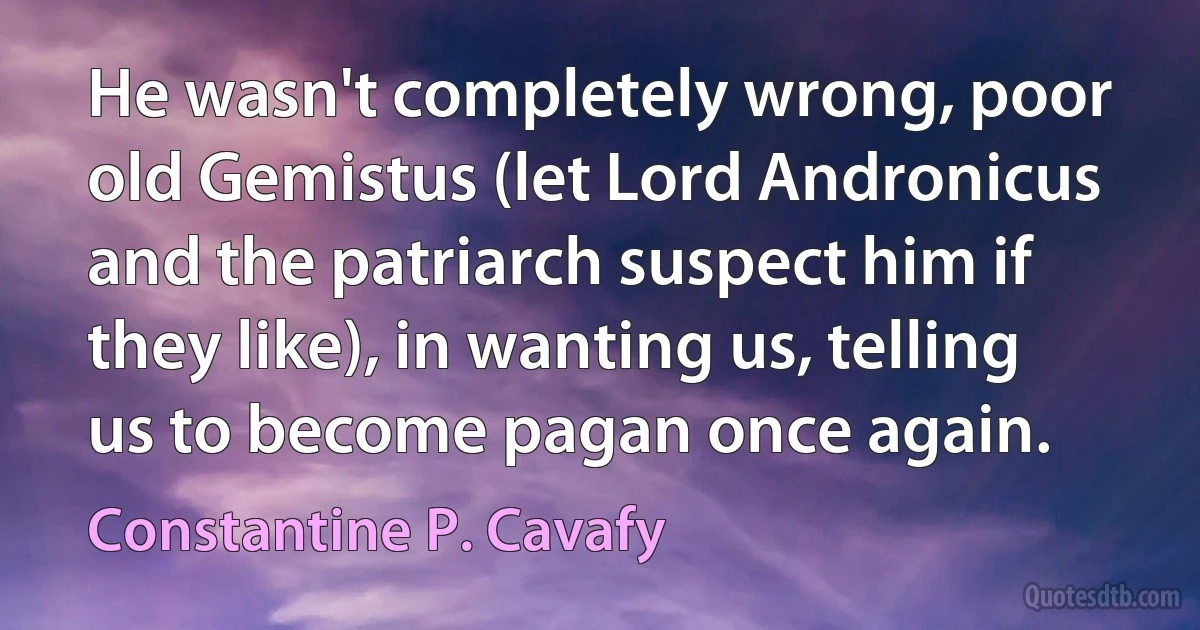 He wasn't completely wrong, poor old Gemistus (let Lord Andronicus and the patriarch suspect him if they like), in wanting us, telling us to become pagan once again. (Constantine P. Cavafy)