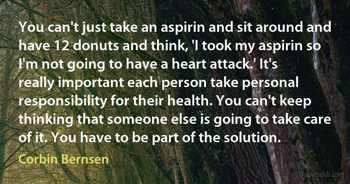 You can't just take an aspirin and sit around and have 12 donuts and think, 'I took my aspirin so I'm not going to have a heart attack.' It's really important each person take personal responsibility for their health. You can't keep thinking that someone else is going to take care of it. You have to be part of the solution. (Corbin Bernsen)