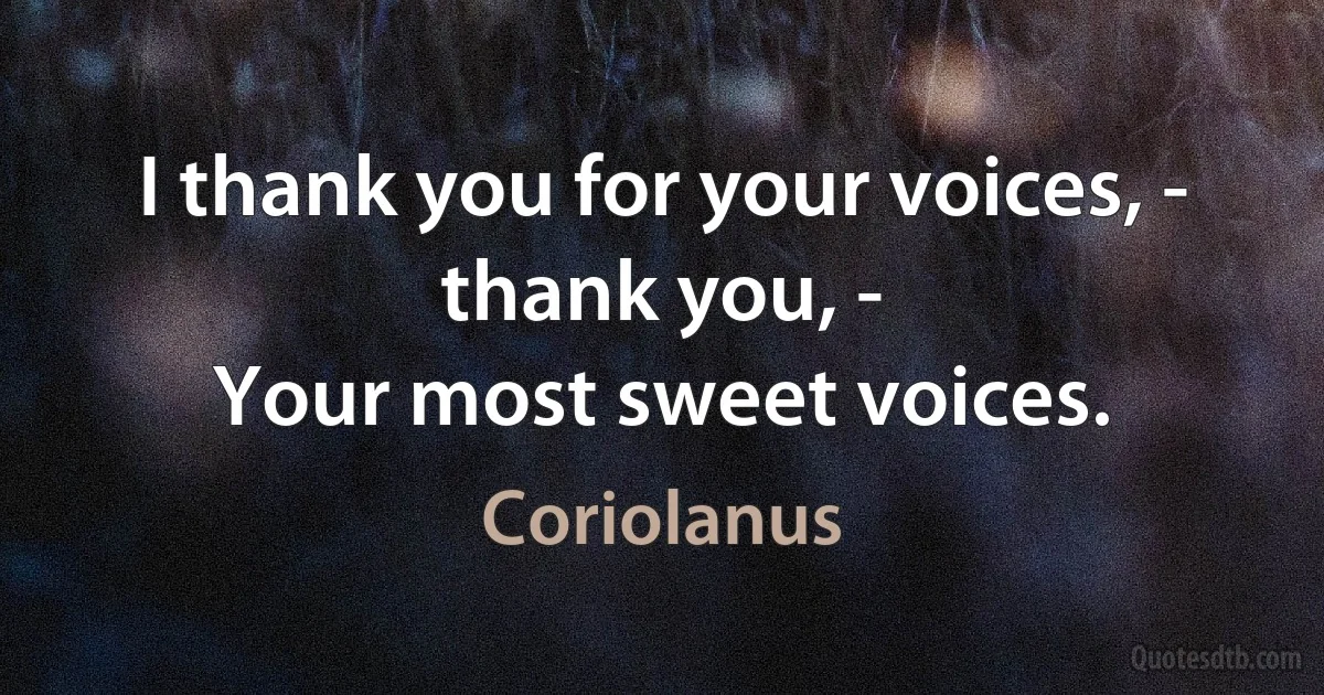 I thank you for your voices, - thank you, -
Your most sweet voices. (Coriolanus)