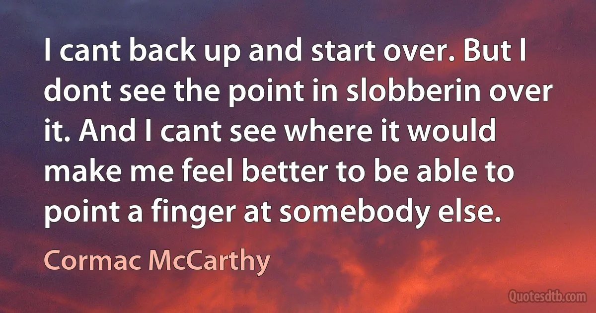 I cant back up and start over. But I dont see the point in slobberin over it. And I cant see where it would make me feel better to be able to point a finger at somebody else. (Cormac McCarthy)