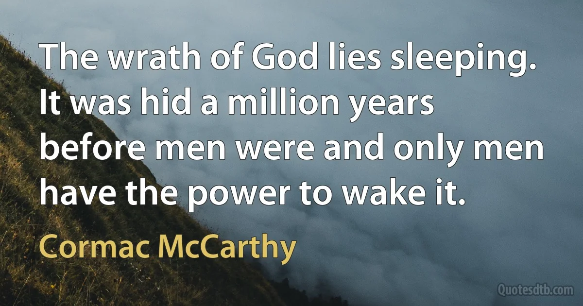 The wrath of God lies sleeping. It was hid a million years before men were and only men have the power to wake it. (Cormac McCarthy)