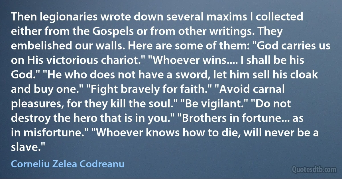 Then legionaries wrote down several maxims I collected either from the Gospels or from other writings. They embelished our walls. Here are some of them: "God carries us on His victorious chariot." "Whoever wins.... I shall be his God." "He who does not have a sword, let him sell his cloak and buy one." "Fight bravely for faith." "Avoid carnal pleasures, for they kill the soul." "Be vigilant." "Do not destroy the hero that is in you." "Brothers in fortune... as in misfortune." "Whoever knows how to die, will never be a slave." (Corneliu Zelea Codreanu)