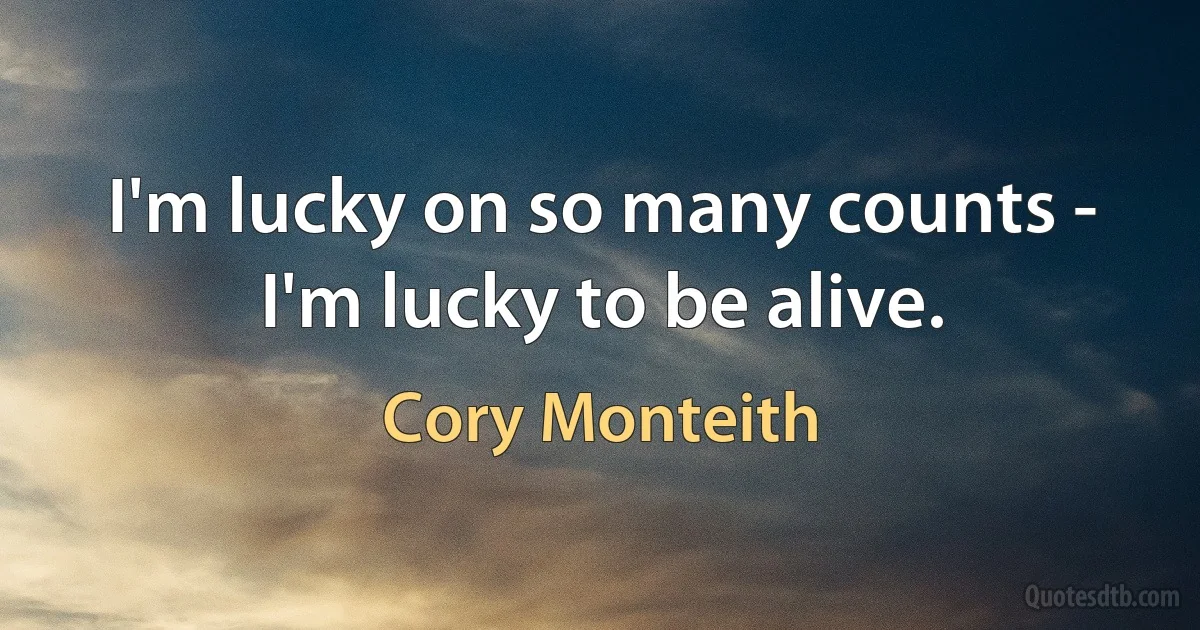 I'm lucky on so many counts - I'm lucky to be alive. (Cory Monteith)