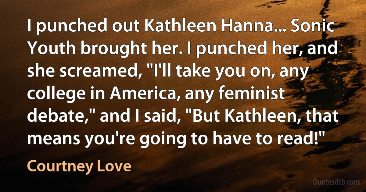 I punched out Kathleen Hanna... Sonic Youth brought her. I punched her, and she screamed, "I'll take you on, any college in America, any feminist debate," and I said, "But Kathleen, that means you're going to have to read!" (Courtney Love)