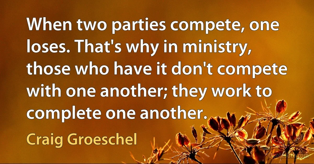 When two parties compete, one loses. That's why in ministry, those who have it don't compete with one another; they work to complete one another. (Craig Groeschel)