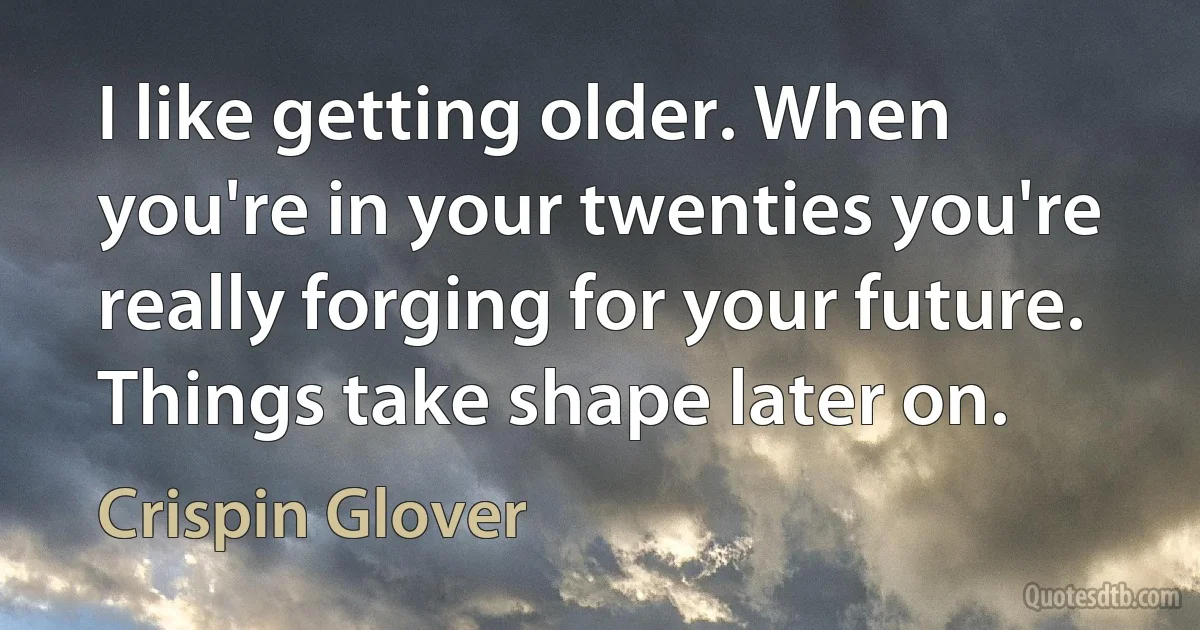 I like getting older. When you're in your twenties you're really forging for your future. Things take shape later on. (Crispin Glover)