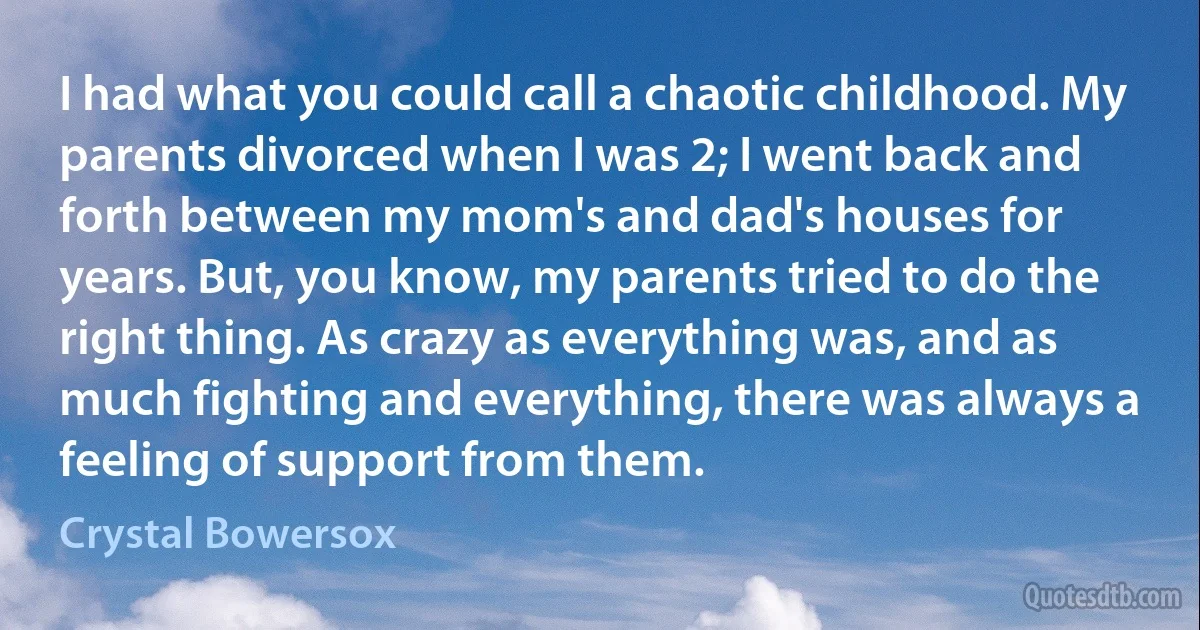 I had what you could call a chaotic childhood. My parents divorced when I was 2; I went back and forth between my mom's and dad's houses for years. But, you know, my parents tried to do the right thing. As crazy as everything was, and as much fighting and everything, there was always a feeling of support from them. (Crystal Bowersox)