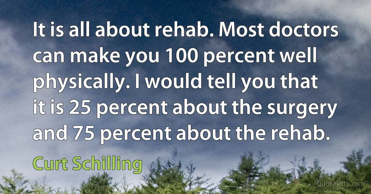 It is all about rehab. Most doctors can make you 100 percent well physically. I would tell you that it is 25 percent about the surgery and 75 percent about the rehab. (Curt Schilling)