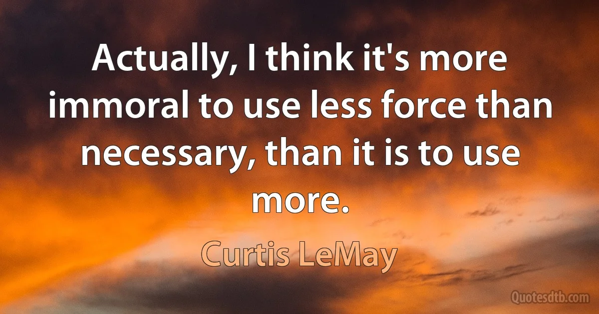 Actually, I think it's more immoral to use less force than necessary, than it is to use more. (Curtis LeMay)