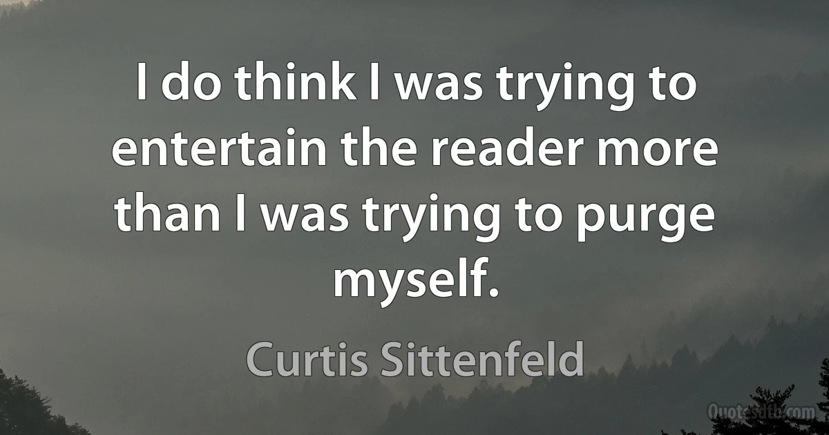 I do think I was trying to entertain the reader more than I was trying to purge myself. (Curtis Sittenfeld)