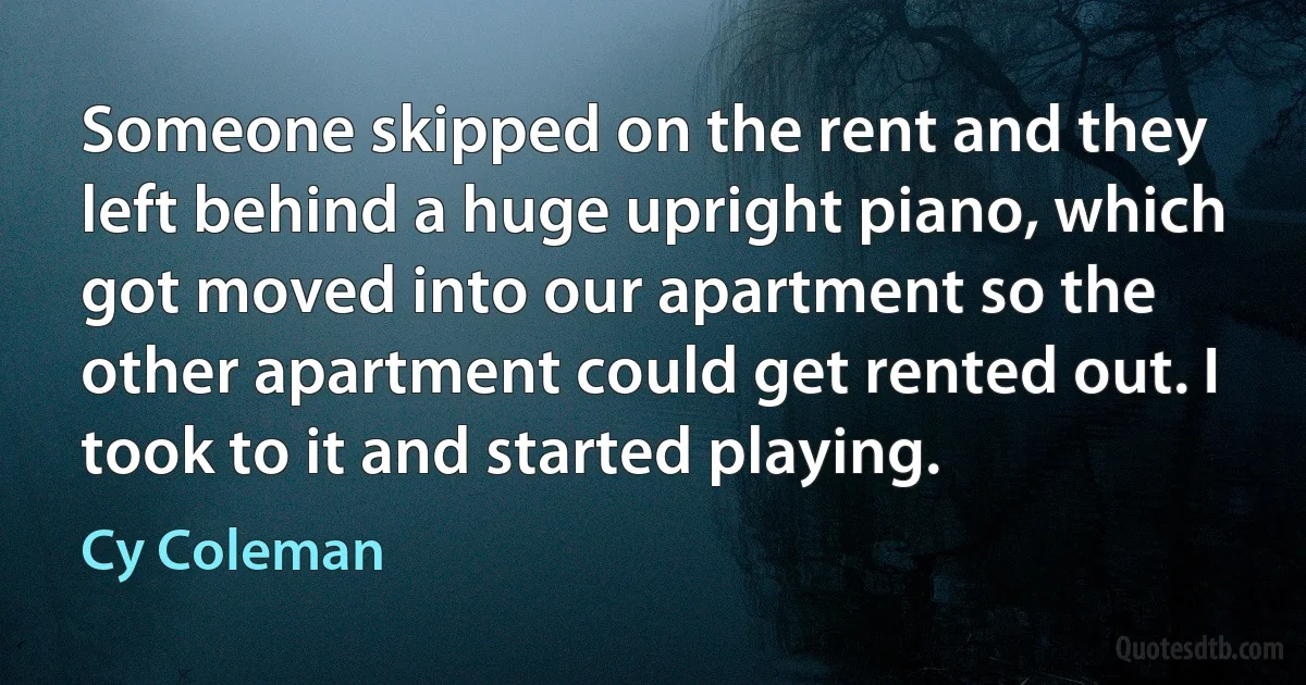 Someone skipped on the rent and they left behind a huge upright piano, which got moved into our apartment so the other apartment could get rented out. I took to it and started playing. (Cy Coleman)