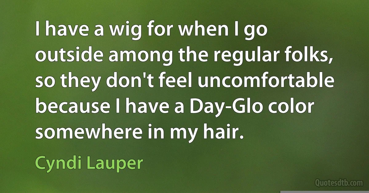 I have a wig for when I go outside among the regular folks, so they don't feel uncomfortable because I have a Day-Glo color somewhere in my hair. (Cyndi Lauper)