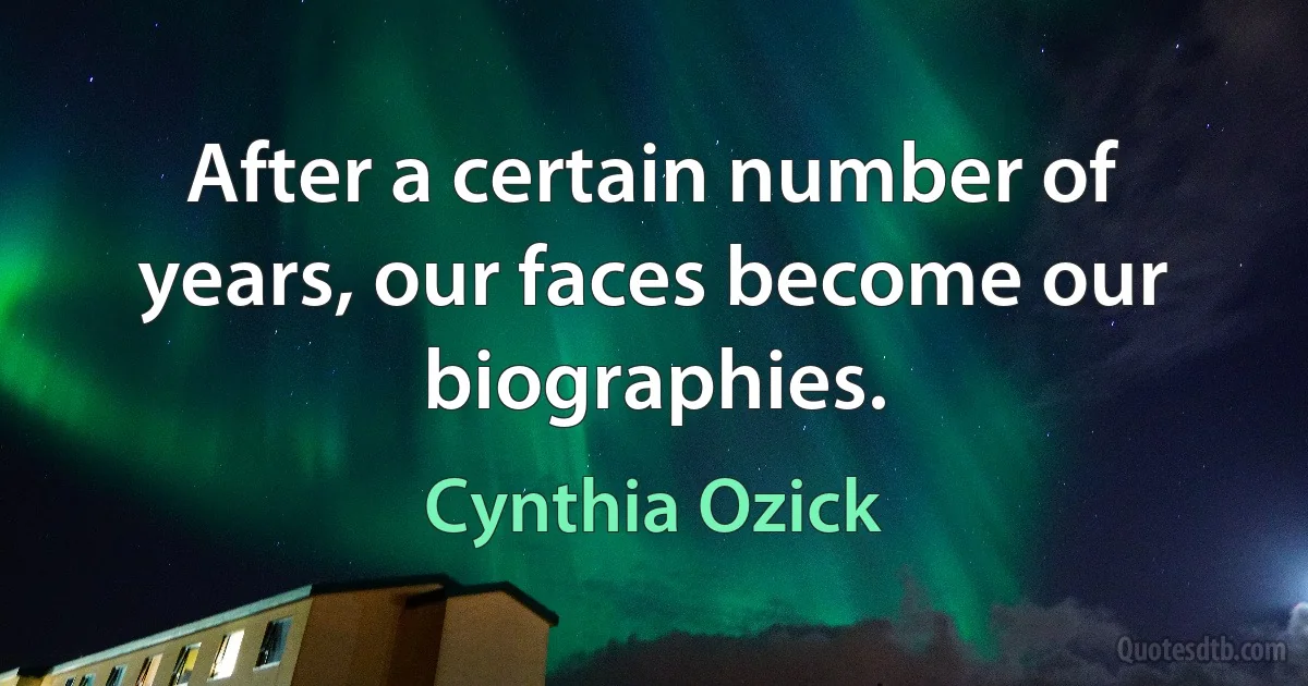 After a certain number of years, our faces become our biographies. (Cynthia Ozick)