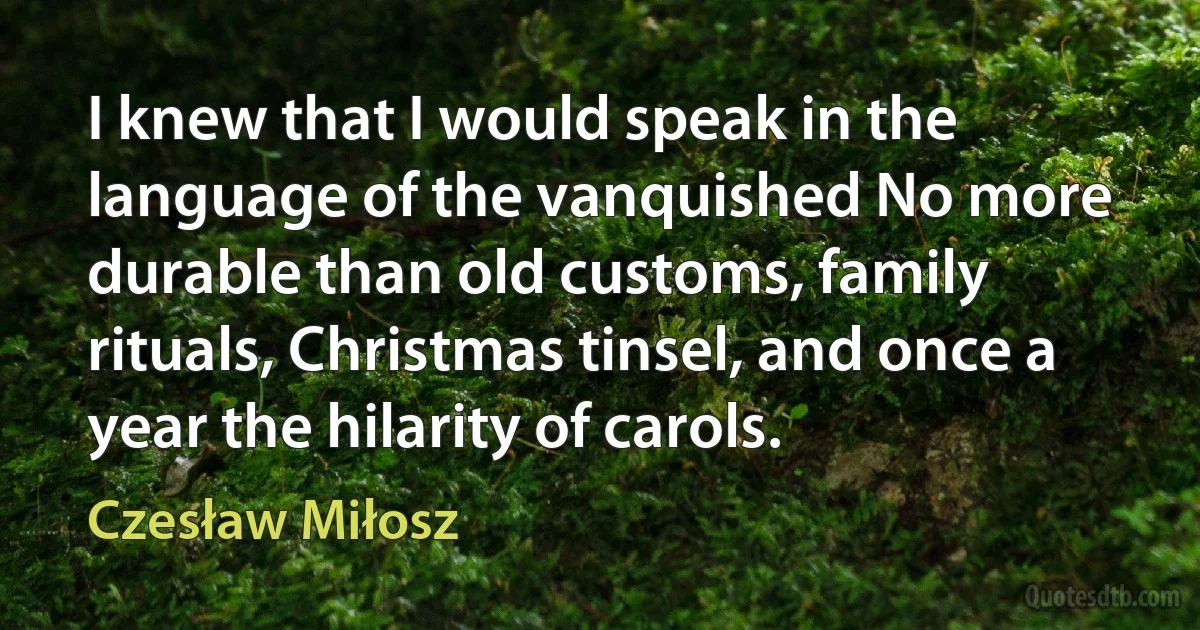 I knew that I would speak in the language of the vanquished No more durable than old customs, family rituals, Christmas tinsel, and once a year the hilarity of carols. (Czesław Miłosz)