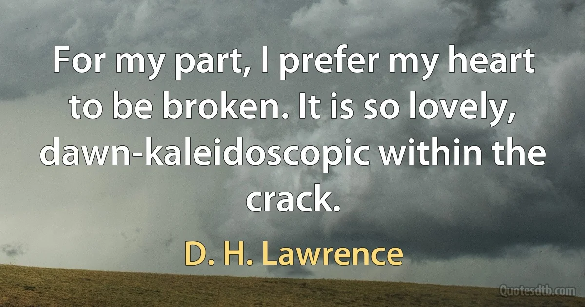 For my part, I prefer my heart to be broken. It is so lovely, dawn-kaleidoscopic within the crack. (D. H. Lawrence)