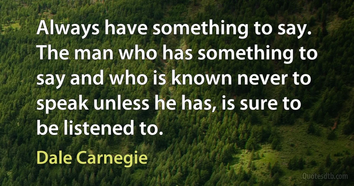 Always have something to say. The man who has something to say and who is known never to speak unless he has, is sure to be listened to. (Dale Carnegie)