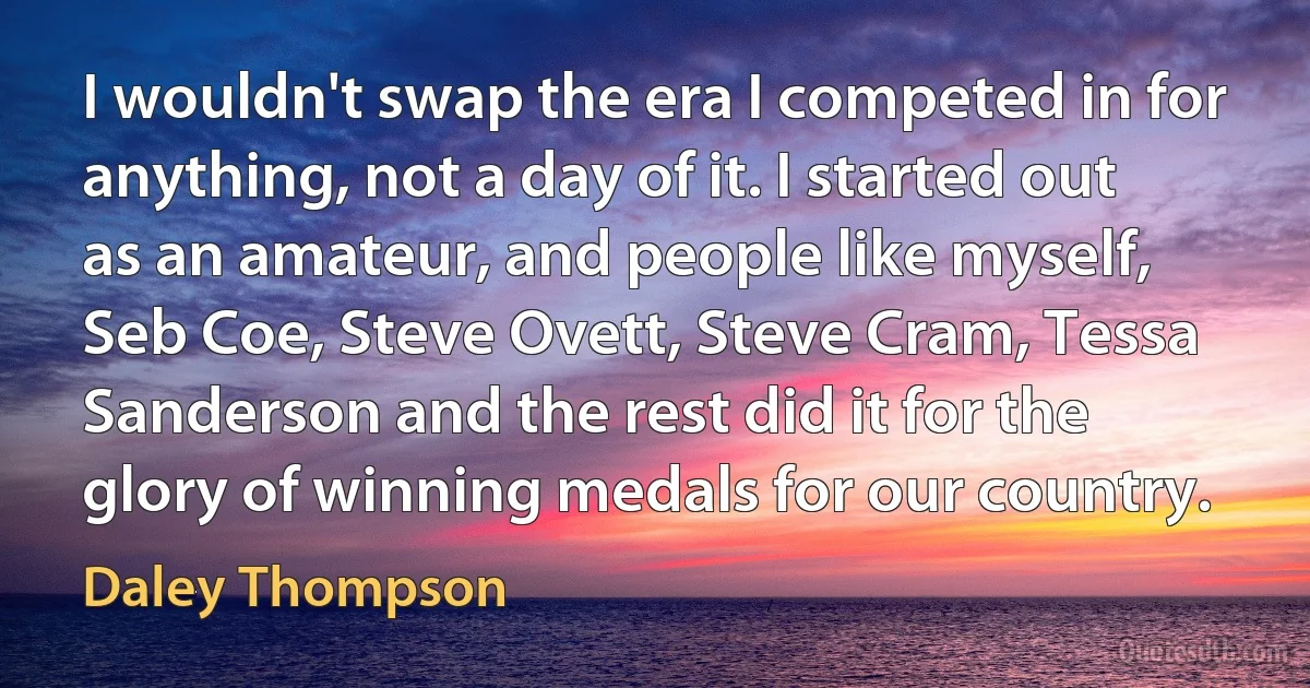 I wouldn't swap the era I competed in for anything, not a day of it. I started out as an amateur, and people like myself, Seb Coe, Steve Ovett, Steve Cram, Tessa Sanderson and the rest did it for the glory of winning medals for our country. (Daley Thompson)