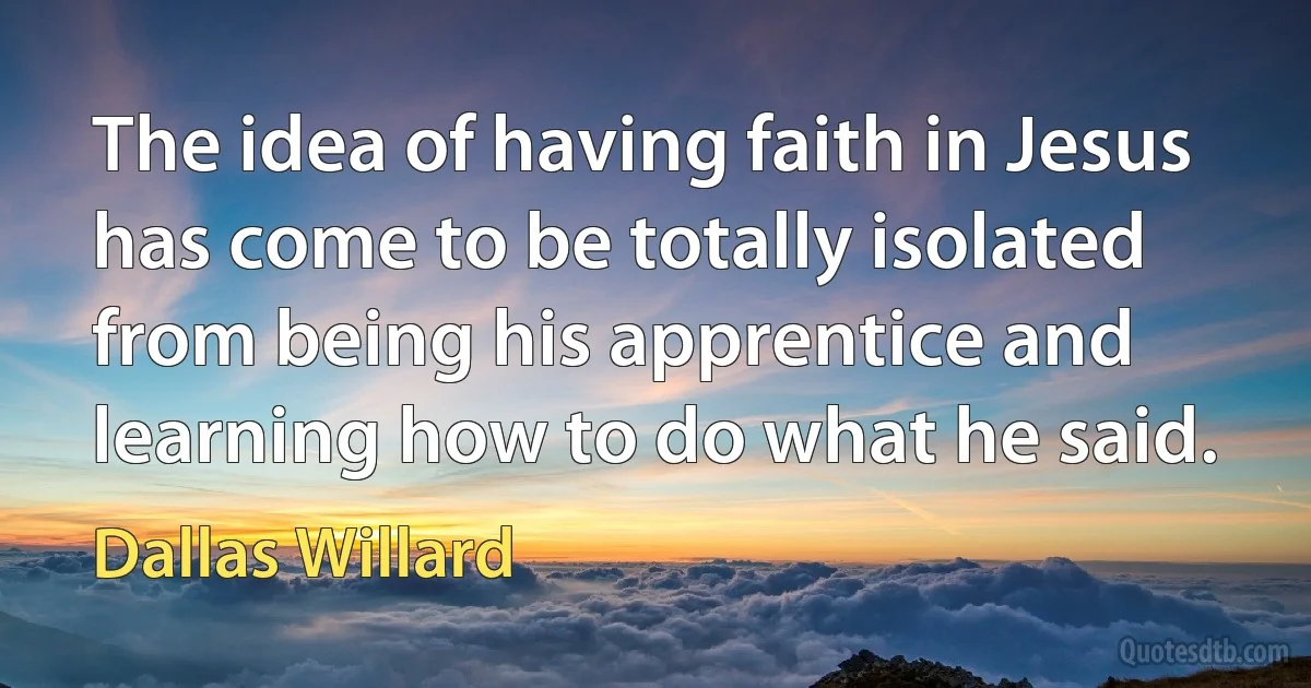 The idea of having faith in Jesus has come to be totally isolated from being his apprentice and learning how to do what he said. (Dallas Willard)